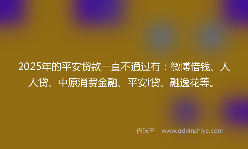 2025年的平安贷款一直不通过有：微博借钱、人人贷、中原消费金融、平安i贷、融逸花等。