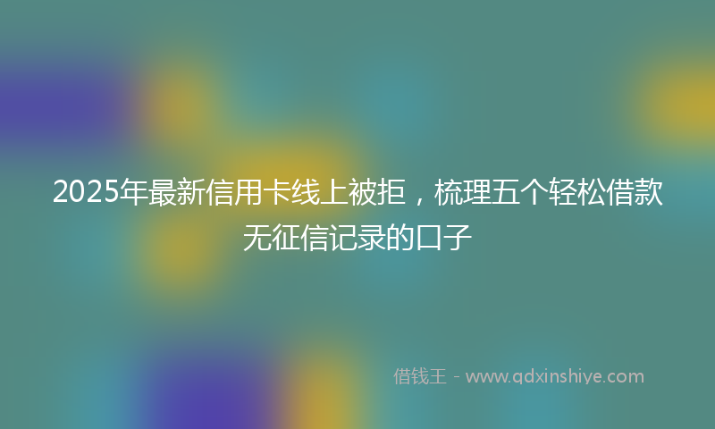 2025年最新信用卡线上被拒，梳理五个轻松借款无征信记录的口子