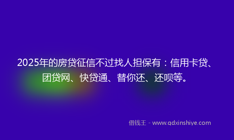 2025年的房贷征信不过找人担保有：信用卡贷、团贷网、快贷通、替你还、还呗等。