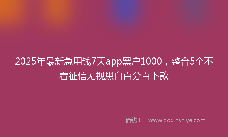 2025年最新急用钱7天app黑户1000，整合5个不看征信无视黑白百分百下款