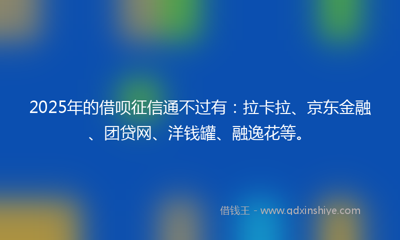2025年的借呗征信通不过有：拉卡拉、京东金融、团贷网、洋钱罐、融逸花等。