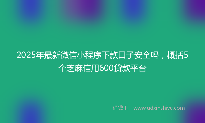 2025年最新微信小程序下款口子安全吗，概括5个芝麻信用600贷款平台