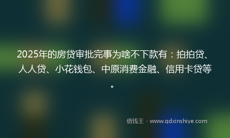 2025年的房贷审批完事为啥不下款有：拍拍贷、人人贷、小花钱包、中原消费金融、信用卡贷等。
