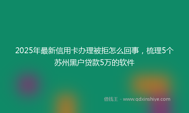 2025年最新信用卡办理被拒怎么回事，梳理5个苏州黑户贷款5万的软件