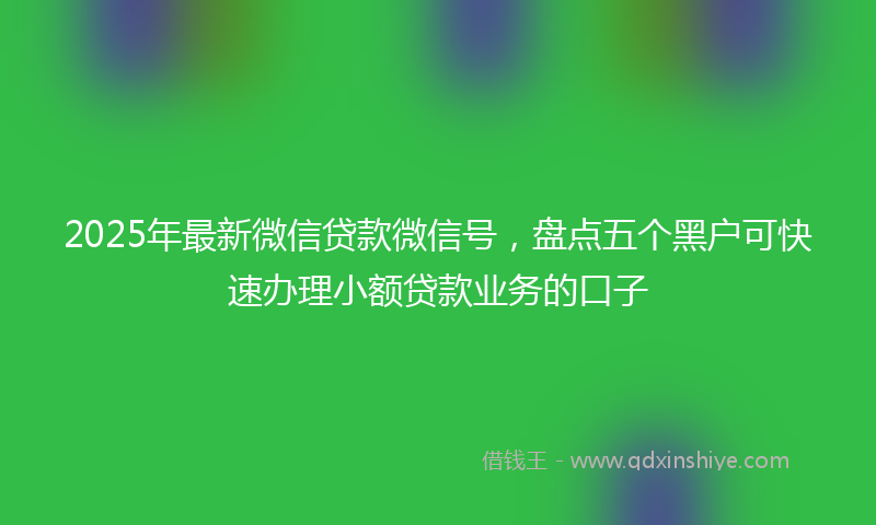 2025年最新微信贷款微信号，盘点五个黑户可快速办理小额贷款业务的口子