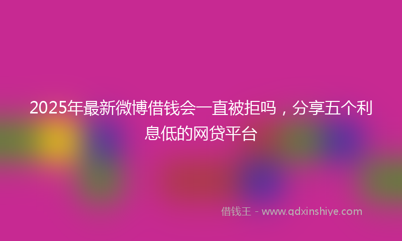 2025年最新微博借钱会一直被拒吗，分享五个利息低的网贷平台