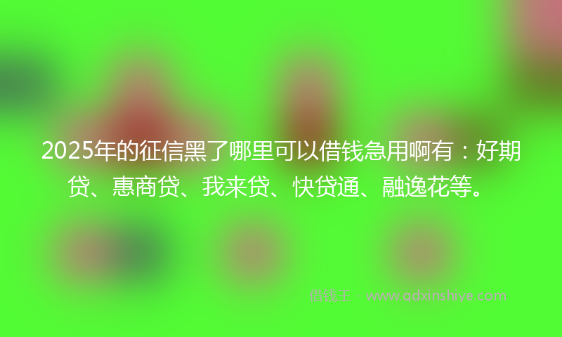 2025年的征信黑了哪里可以借钱急用啊有：好期贷、惠商贷、我来贷、快贷通、融逸花等。