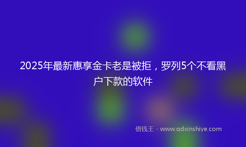 2025年最新惠享金卡老是被拒，罗列5个不看黑户下款的软件