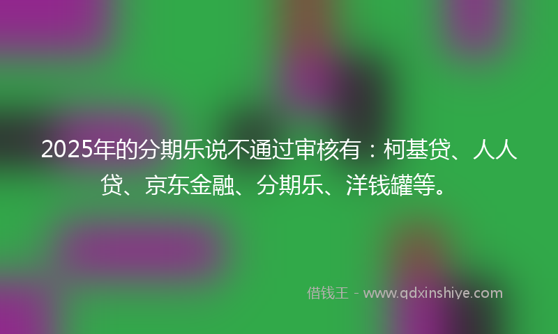 2025年的分期乐说不通过审核有：柯基贷、人人贷、京东金融、分期乐、洋钱罐等。