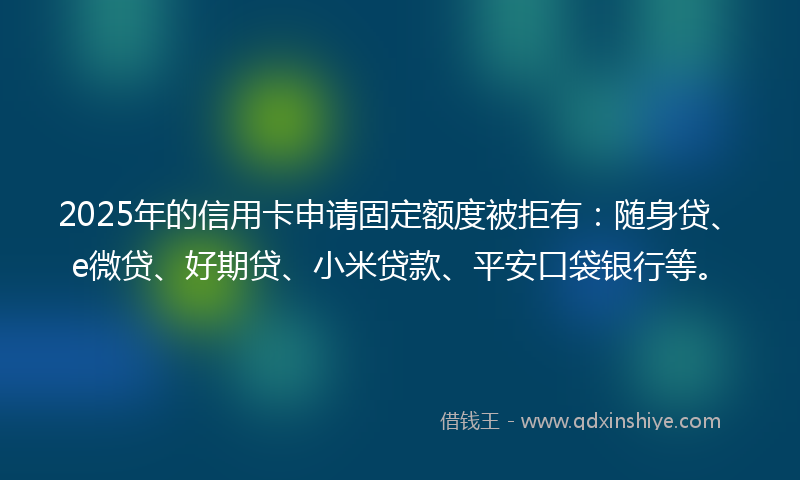 2025年的信用卡申请固定额度被拒有：随身贷、e微贷、好期贷、小米贷款、平安口袋银行等。