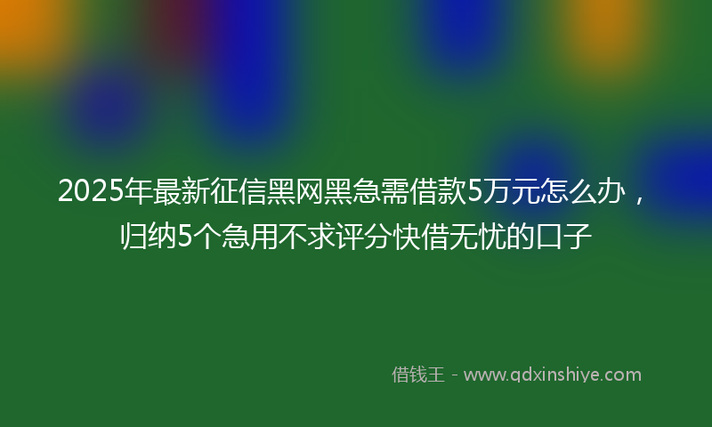 2025年最新征信黑网黑急需借款5万元怎么办，归纳5个急用不求评分快借无忧的口子