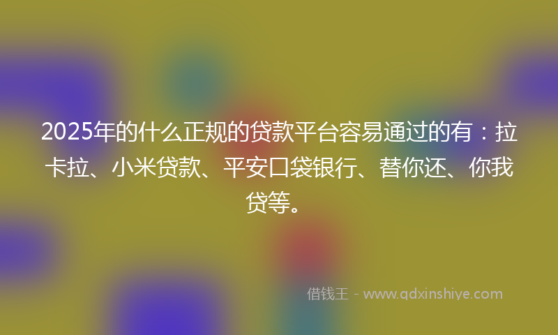 2025年的什么正规的贷款平台容易通过的有：拉卡拉、小米贷款、平安口袋银行、替你还、你我贷等。