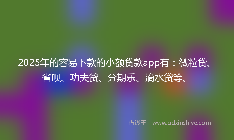 2025年的容易下款的小额贷款app有：微粒贷、省呗、功夫贷、分期乐、滴水贷等。