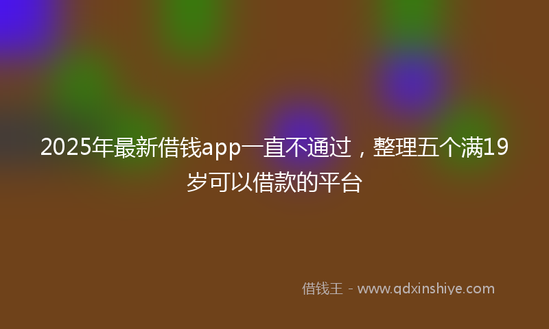 2025年最新借钱app一直不通过，整理五个满19岁可以借款的平台