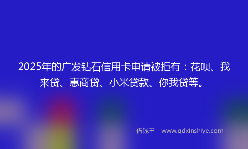 2025年的广发钻石信用卡申请被拒有:花呗、我来贷、惠商贷、小米贷款、你我贷等。
