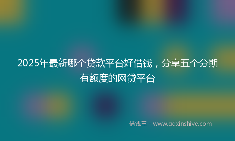 2025年最新哪个贷款平台好借钱，分享五个分期有额度的网贷平台