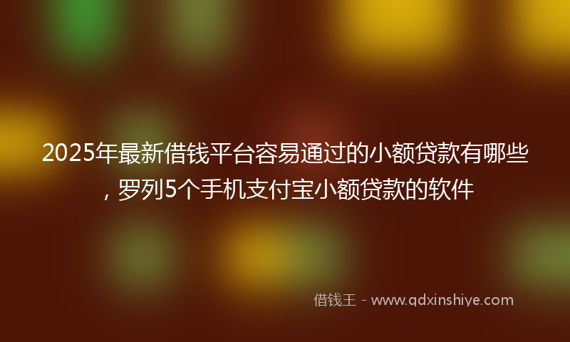 2025年最新借钱平台容易通过的小额贷款有哪些，罗列5个手机支付宝小额贷款的软件