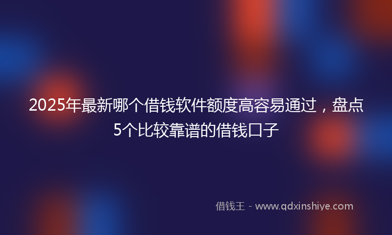 2025年最新哪个借钱软件额度高容易通过，盘点5个比较靠谱的借钱口子