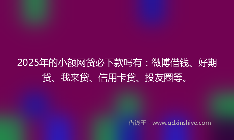 2025年的小额网贷必下款吗有：微博借钱、好期贷、我来贷、信用卡贷、投友圈等。