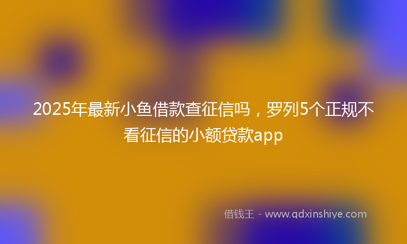 2025年最新小鱼借款查征信吗，罗列5个正规不看征信的小额贷款app
