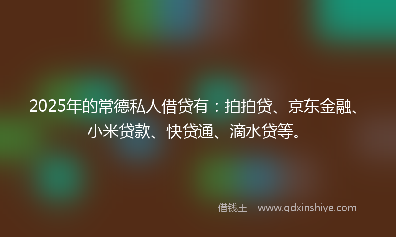 2025年的常德私人借贷有：拍拍贷、京东金融、小米贷款、快贷通、滴水贷等。