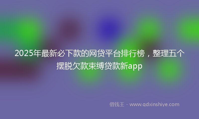 2025年最新必下款的网贷平台排行榜，整理五个摆脱欠款束缚贷款新app