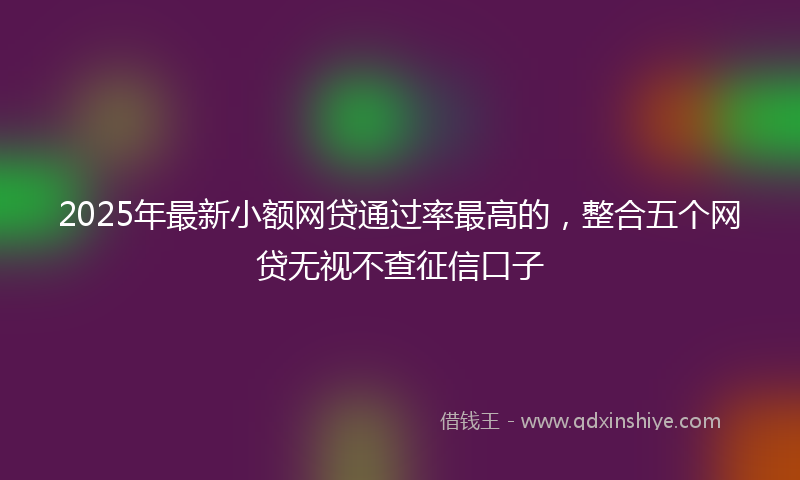 2025年最新小额网贷通过率最高的，整合五个网贷无视不查征信口子