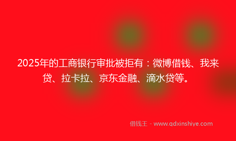 2025年的工商银行审批被拒有：微博借钱、我来贷、拉卡拉、京东金融、滴水贷等。