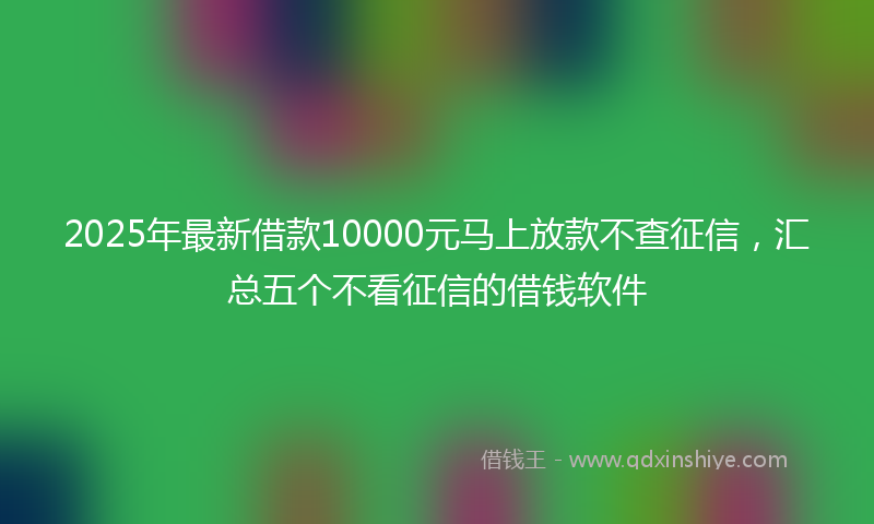 2025年最新借款10000元马上放款不查征信，汇总五个不看征信的借钱软件