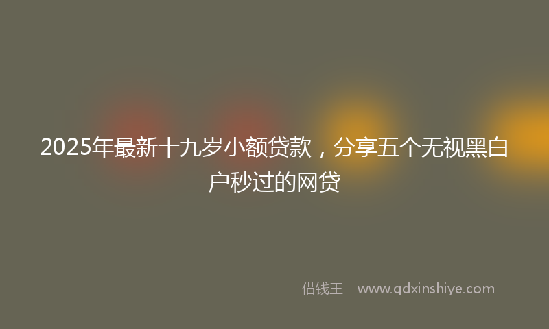2025年最新十九岁小额贷款，分享五个无视黑白户秒过的网贷