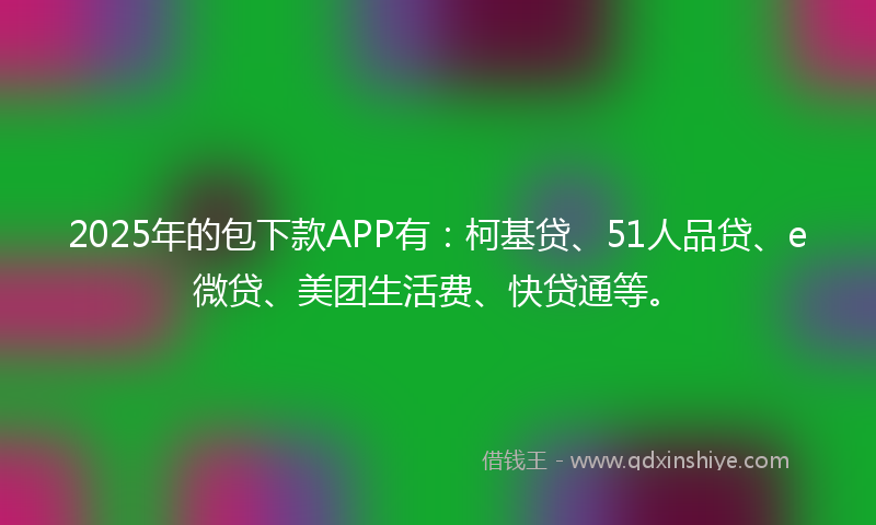 2025年的包下款APP有：柯基贷、51人品贷、e微贷、美团生活费、快贷通等。