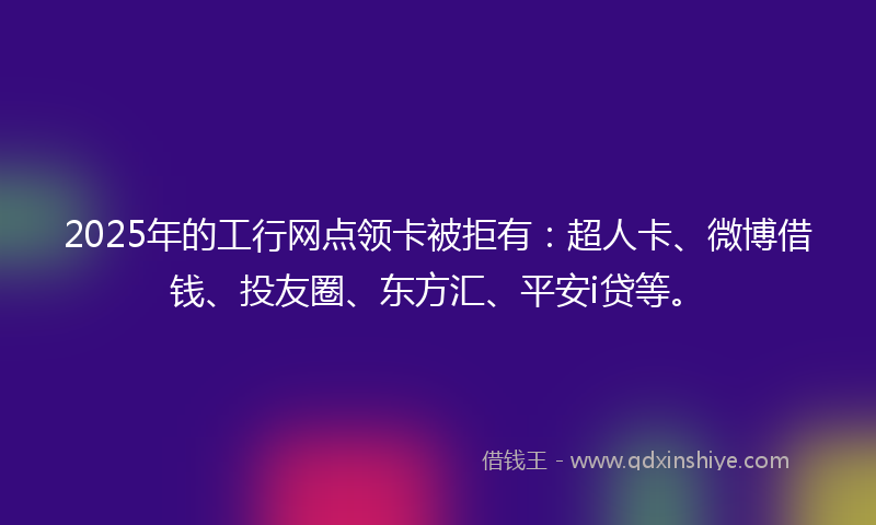 2025年的工行网点领卡被拒有：超人卡、微博借钱、投友圈、东方汇、平安i贷等。