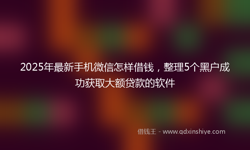 2025年最新手机微信怎样借钱，整理5个黑户成功获取大额贷款的软件