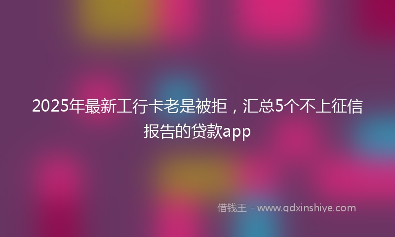 2025年最新工行卡老是被拒，汇总5个不上征信报告的贷款app