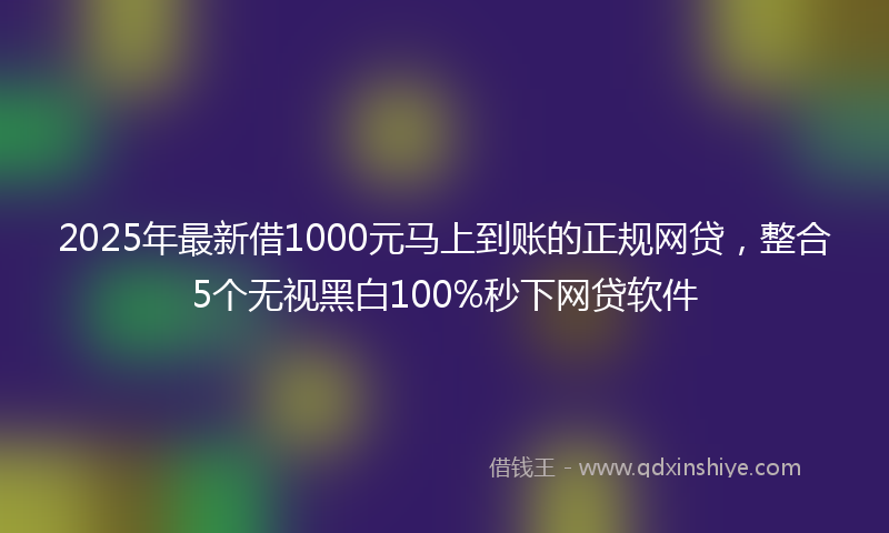 2025年最新借1000元马上到账的正规网贷，整合5个无视黑白100%秒下网贷软件