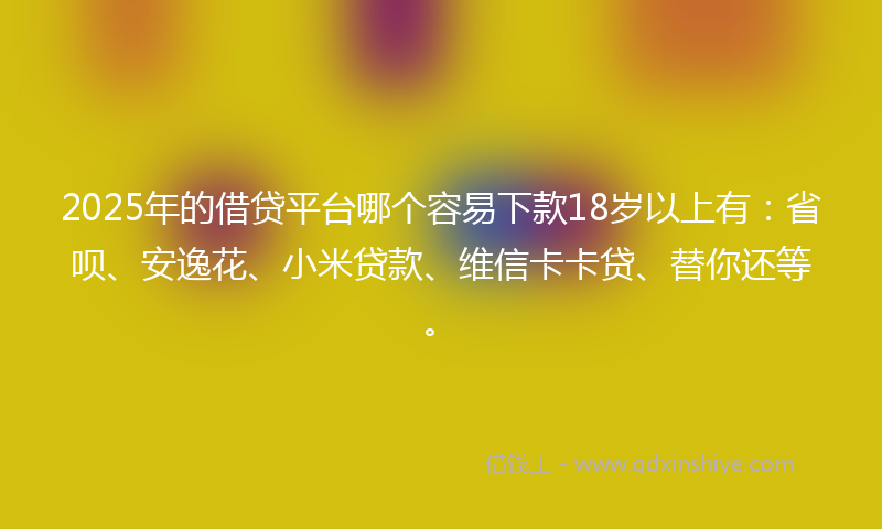 2025年的借贷平台哪个容易下款18岁以上有：省呗、安逸花、小米贷款、维信卡卡贷、替你还等。