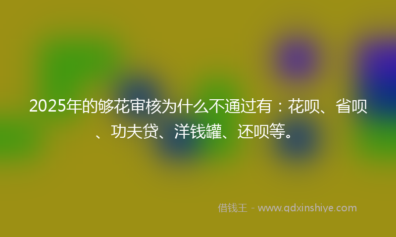 2025年的够花审核为什么不通过有：花呗、省呗、功夫贷、洋钱罐、还呗等。