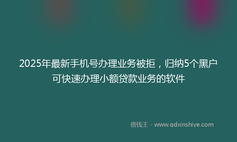 2025年最新手机号办理业务被拒，归纳5个黑户可快速办理小额贷款业务的软件