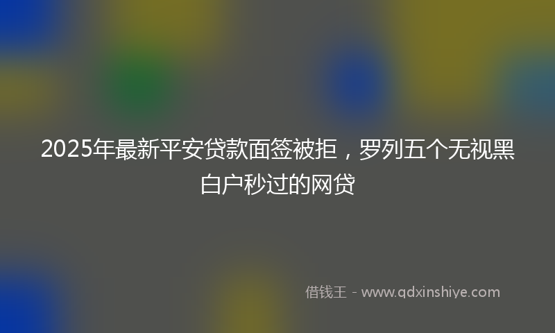 2025年最新平安贷款面签被拒，罗列五个无视黑白户秒过的网贷
