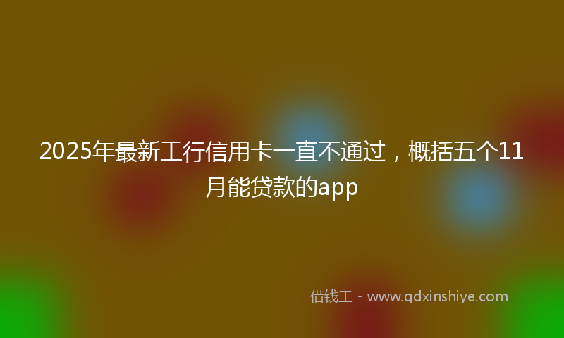 2025年最新工行信用卡一直不通过，概括五个11月能贷款的app