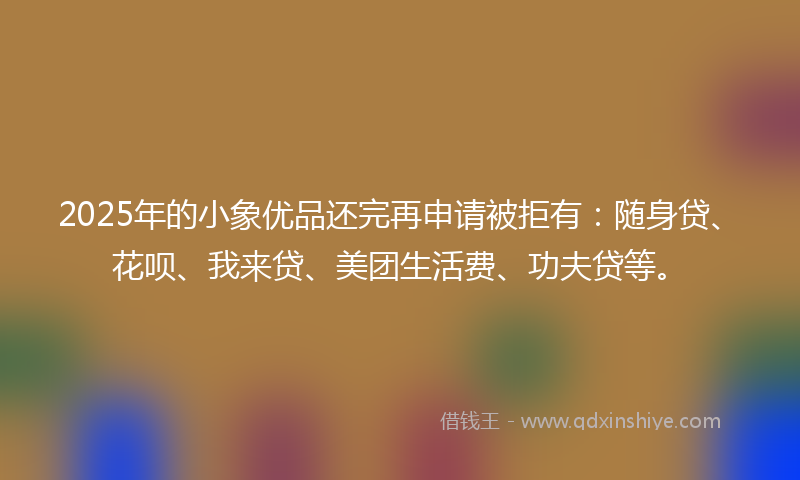 2025年的小象优品还完再申请被拒有：随身贷、花呗、我来贷、美团生活费、功夫贷等。