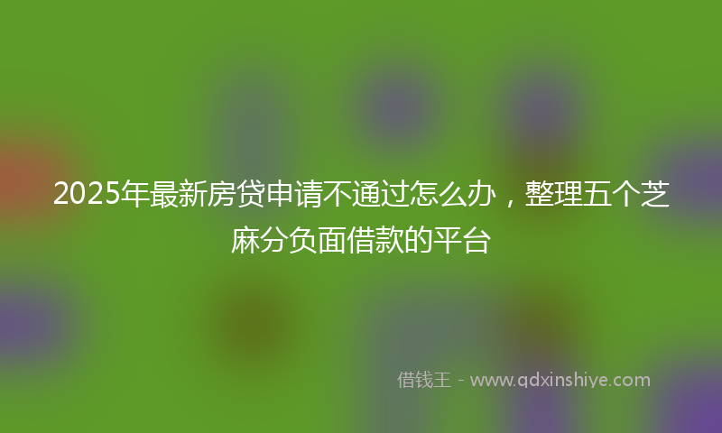 2025年最新房贷申请不通过怎么办，整理五个芝麻分负面借款的平台