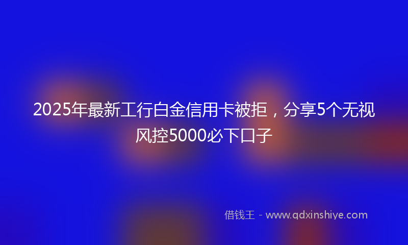 2025年最新工行白金信用卡被拒，分享5个无视风控5000必下口子