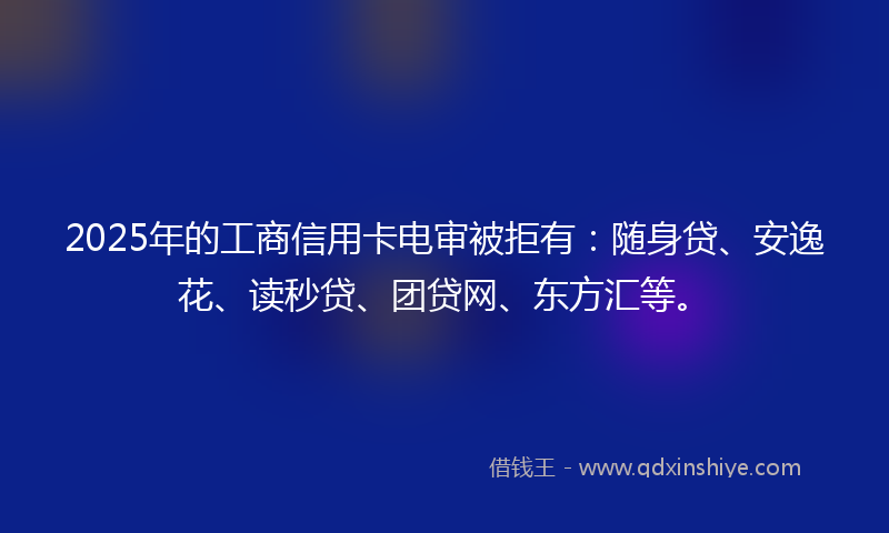 2025年的工商信用卡电审被拒有：随身贷、安逸花、读秒贷、团贷网、东方汇等。