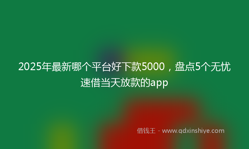 2025年最新哪个平台好下款5000，盘点5个无忧速借当天放款的app