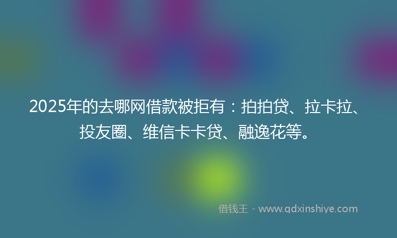 2025年的去哪网借款被拒有：拍拍贷、拉卡拉、投友圈、维信卡卡贷、融逸花等。