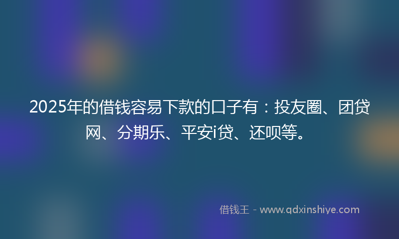 2025年的借钱容易下款的口子有：投友圈、团贷网、分期乐、平安i贷、还呗等。