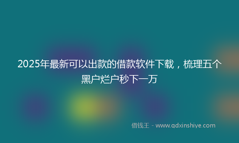2025年最新可以出款的借款软件下载，梳理五个黑户烂户秒下一万