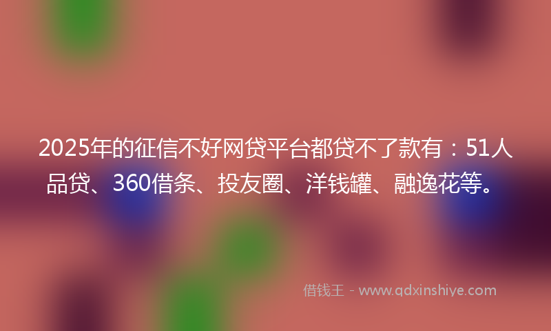 2025年的征信不好网贷平台都贷不了款有：51人品贷、360借条、投友圈、洋钱罐、融逸花等。