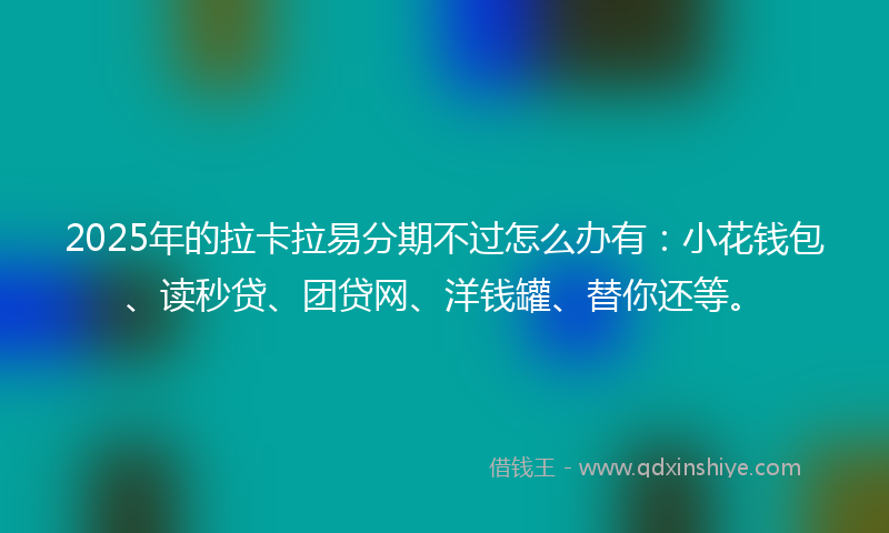 2025年的拉卡拉易分期不过怎么办有：小花钱包、读秒贷、团贷网、洋钱罐、替你还等。